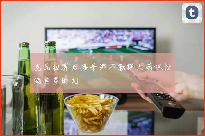 克瓦拉赛后握手那不勒斯火药味拉满巨星时刻