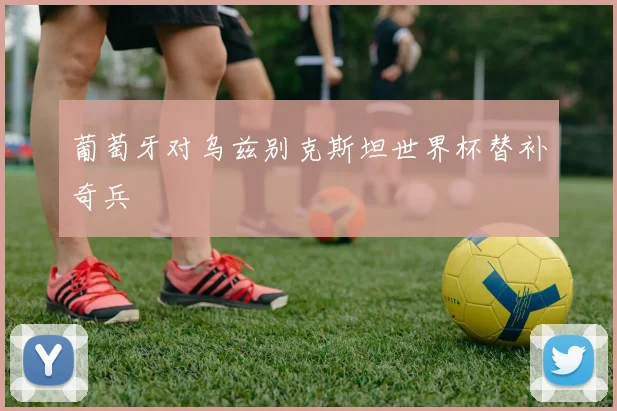葡萄牙对乌兹别克斯坦世界杯替补奇兵