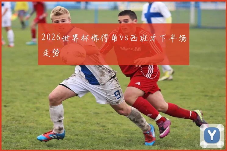 2026世界杯佛得角vs西班牙下半场走势