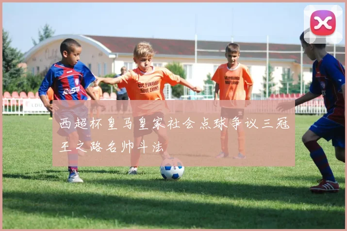 西超杯皇马皇家社会点球争议三冠王之路名帅斗法