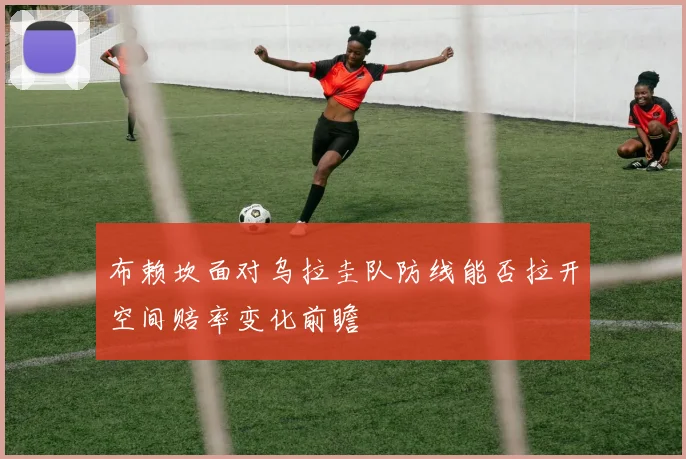 布赖坎面对乌拉圭队防线能否拉开空间赔率变化前瞻