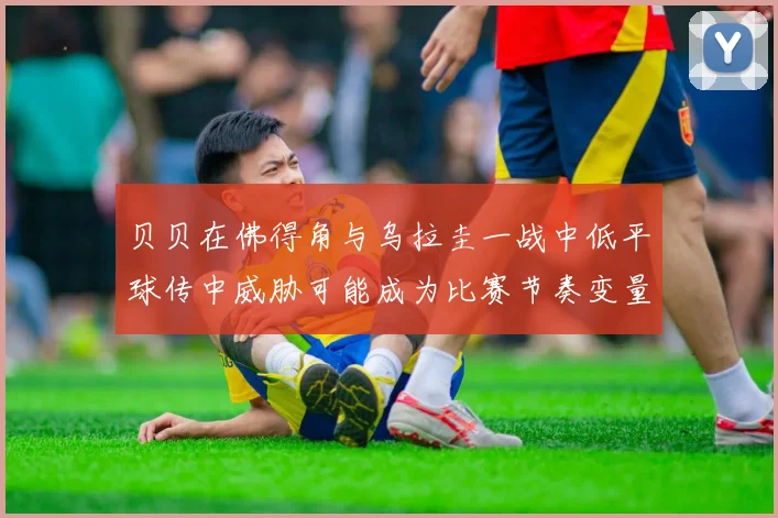 贝贝在佛得角与乌拉圭一战中低平球传中威胁可能成为比赛节奏变量