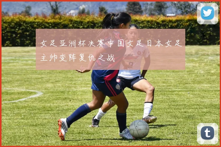 女足亚洲杯决赛中国女足日本女足主帅变阵复仇之战