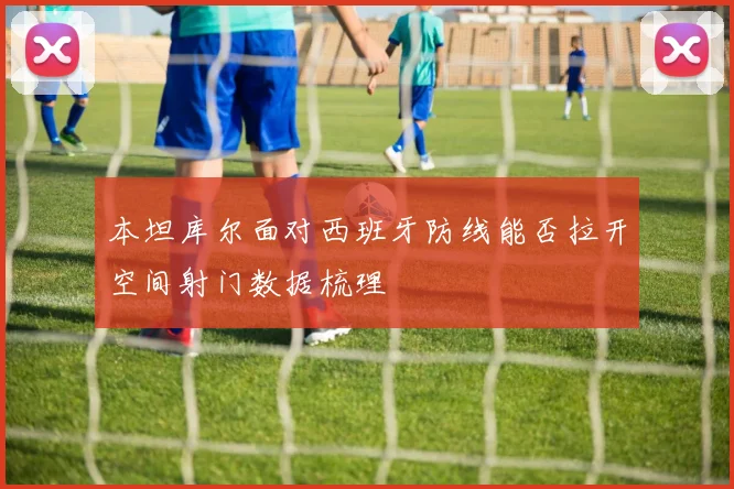 本坦库尔面对西班牙防线能否拉开空间射门数据梳理