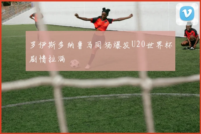 罗伊斯多纳鲁马同场爆发U20世界杯剧情拉满