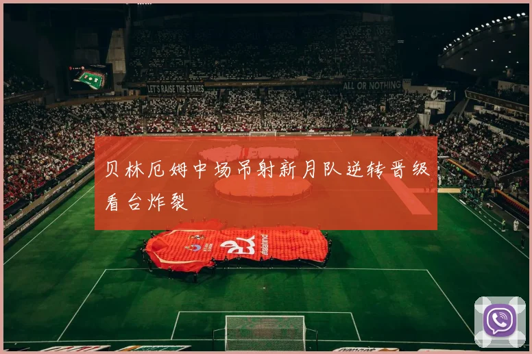 贝林厄姆中场吊射新月队逆转晋级看台炸裂