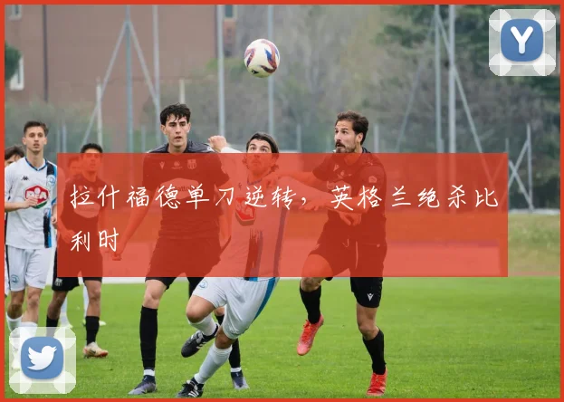 拉什福德单刀逆转，英格兰绝杀比利时