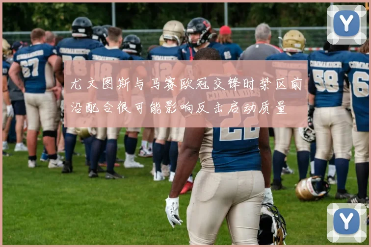 尤文图斯与马赛欧冠交锋时禁区前沿配合很可能影响反击启动质量