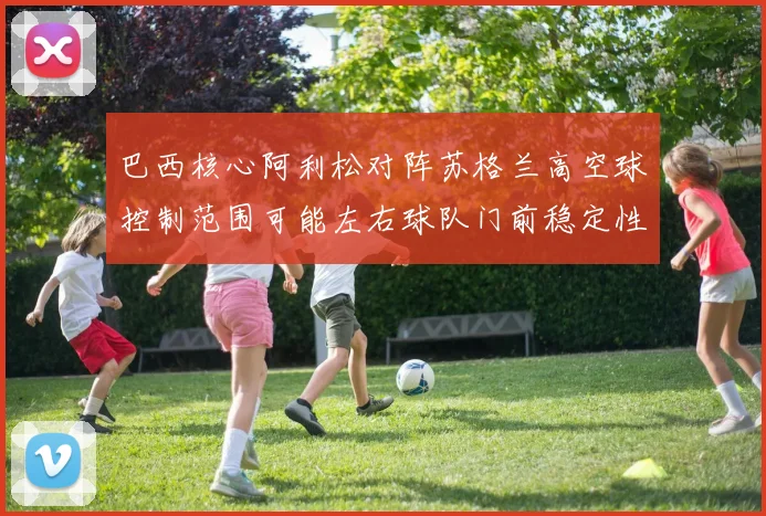 巴西核心阿利松对阵苏格兰高空球控制范围可能左右球队门前稳定性