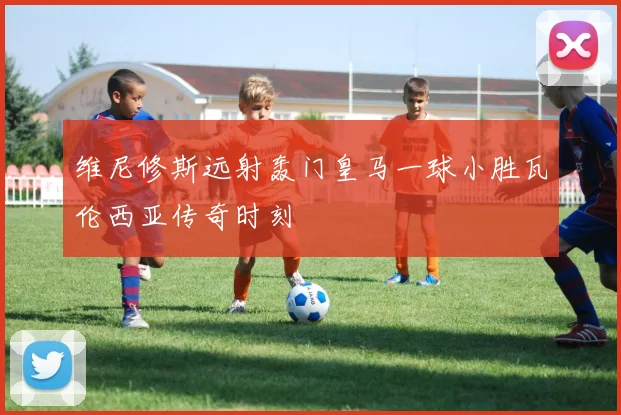 维尼修斯远射轰门皇马一球小胜瓦伦西亚传奇时刻