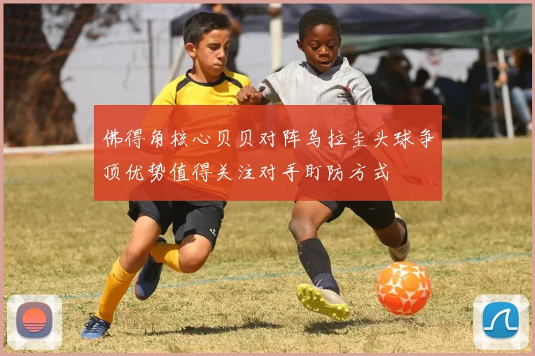 佛得角核心贝贝对阵乌拉圭头球争顶优势值得关注对手盯防方式