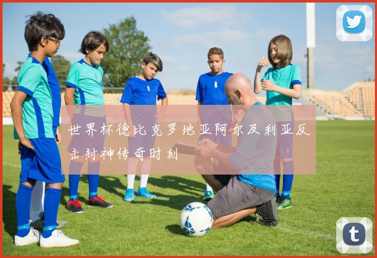 世界杯德比克罗地亚阿尔及利亚反击封神传奇时刻