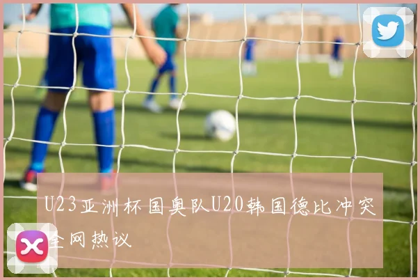 U23亚洲杯国奥队U20韩国德比冲突全网热议