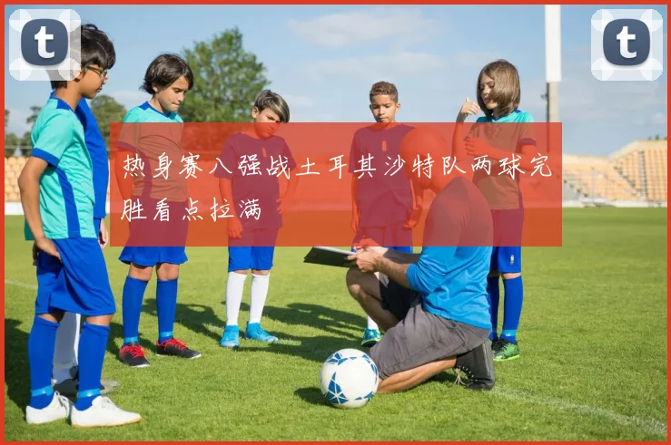 热身赛八强战土耳其沙特队两球完胜看点拉满