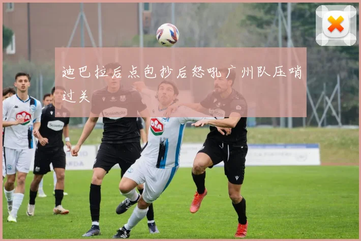 迪巴拉后点包抄后怒吼广州队压哨过关