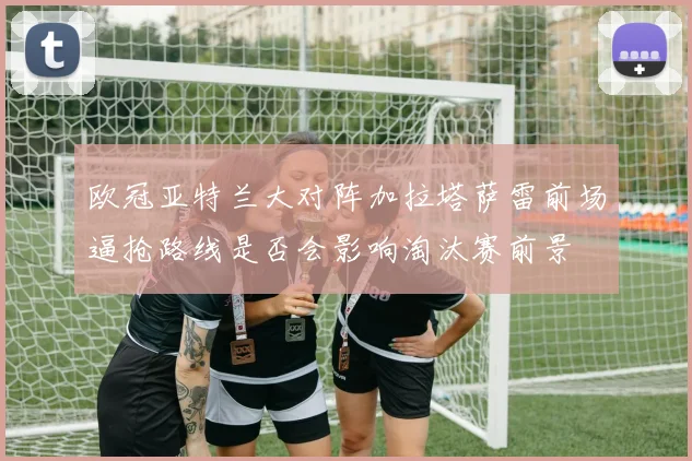 欧冠亚特兰大对阵加拉塔萨雷前场逼抢路线是否会影响淘汰赛前景