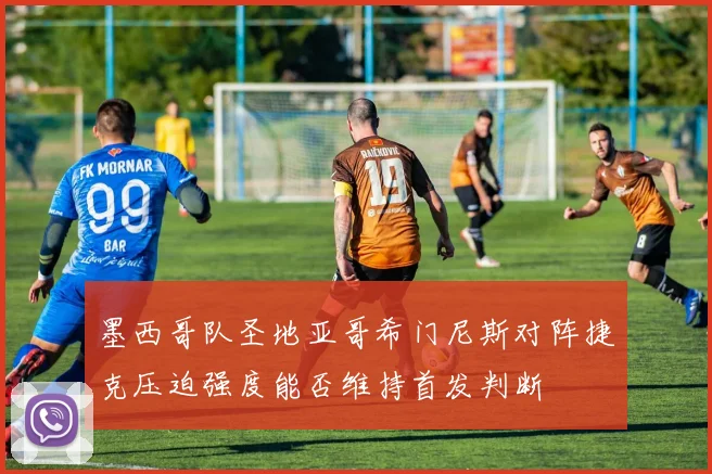 墨西哥队圣地亚哥希门尼斯对阵捷克压迫强度能否维持首发判断