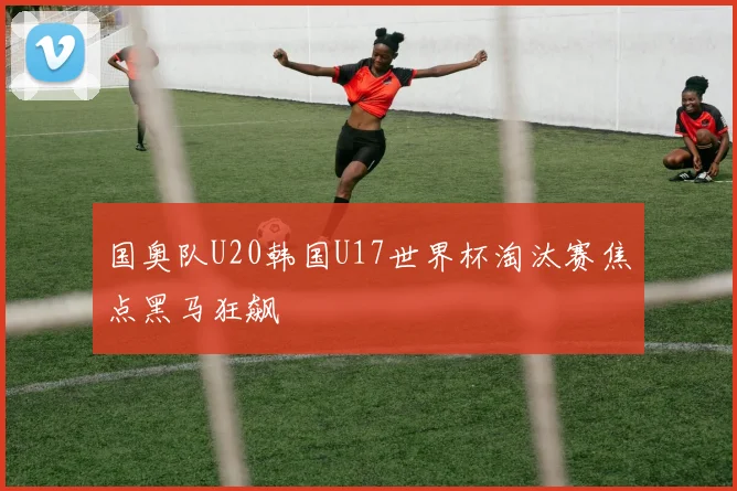 国奥队U20韩国U17世界杯淘汰赛焦点黑马狂飙